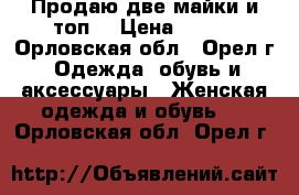 Продаю две майки и топ. › Цена ­ 200 - Орловская обл., Орел г. Одежда, обувь и аксессуары » Женская одежда и обувь   . Орловская обл.,Орел г.